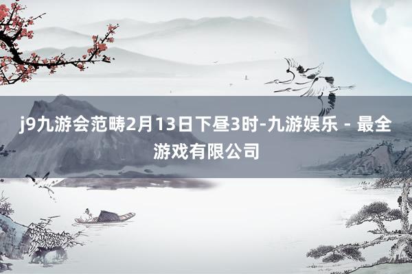 j9九游会范畴2月13日下昼3时-九游娱乐 - 最全游戏有限公司
