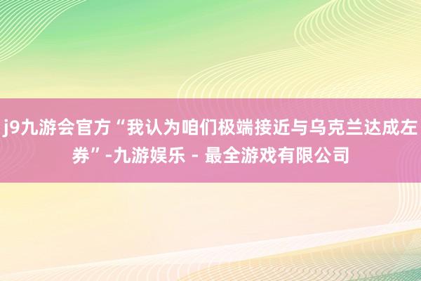 j9九游会官方“我认为咱们极端接近与乌克兰达成左券”-九游娱乐 - 最全游戏有限公司