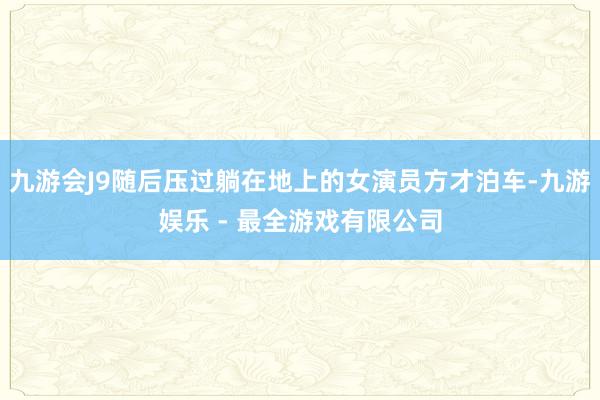 九游会J9随后压过躺在地上的女演员方才泊车-九游娱乐 - 最全游戏有限公司