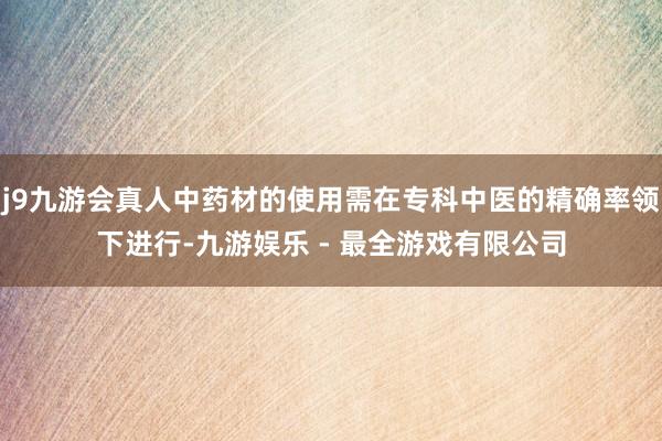 j9九游会真人中药材的使用需在专科中医的精确率领下进行-九游娱乐 - 最全游戏有限公司