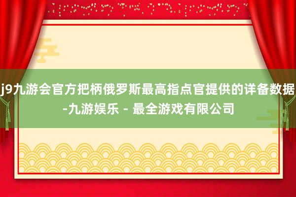 j9九游会官方把柄俄罗斯最高指点官提供的详备数据-九游娱乐 - 最全游戏有限公司
