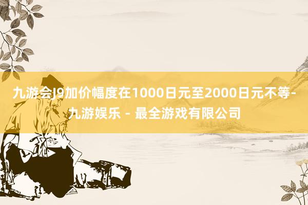九游会J9加价幅度在1000日元至2000日元不等-九游娱乐 - 最全游戏有限公司