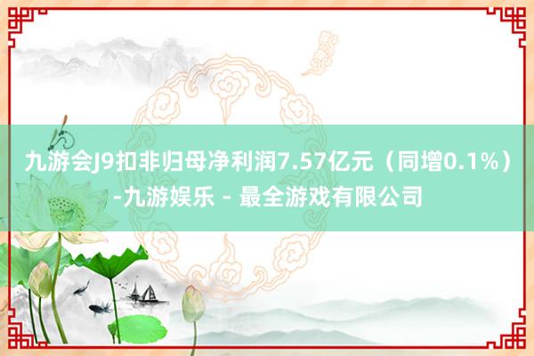 九游会J9扣非归母净利润7.57亿元（同增0.1%）-九游娱乐 - 最全游戏有限公司
