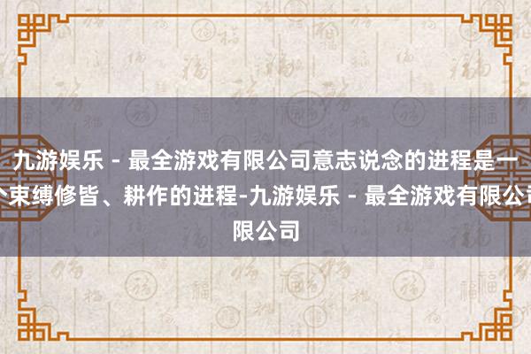 九游娱乐 - 最全游戏有限公司意志说念的进程是一个束缚修皆、耕作的进程-九游娱乐 - 最全游戏有限公司